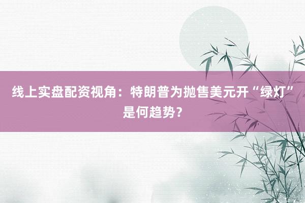 线上实盘配资视角：特朗普为抛售美元开“绿灯”是何趋势？