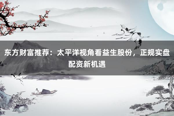 东方财富推荐：太平洋视角看益生股份，正规实盘配资新机遇