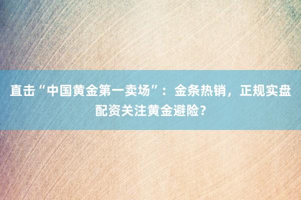 直击“中国黄金第一卖场”：金条热销，正规实盘配资关注黄金避险？