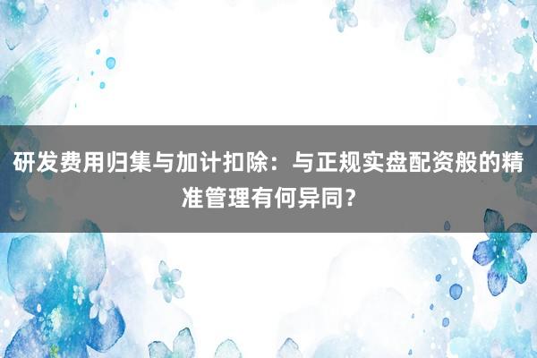 研发费用归集与加计扣除:与正规实盘配资般的精准管理有何异同?
