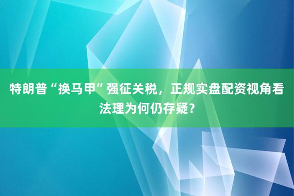 特朗普“换马甲”强征关税，正规实盘配资视角看法理为何仍存疑？