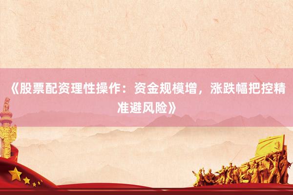 《股票配资理性操作：资金规模增，涨跌幅把控精准避风险》