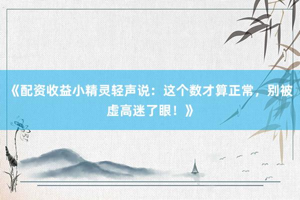 《配资收益小精灵轻声说：这个数才算正常，别被虚高迷了眼！》