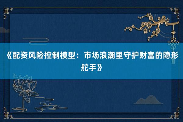 《配资风险控制模型：市场浪潮里守护财富的隐形舵手》