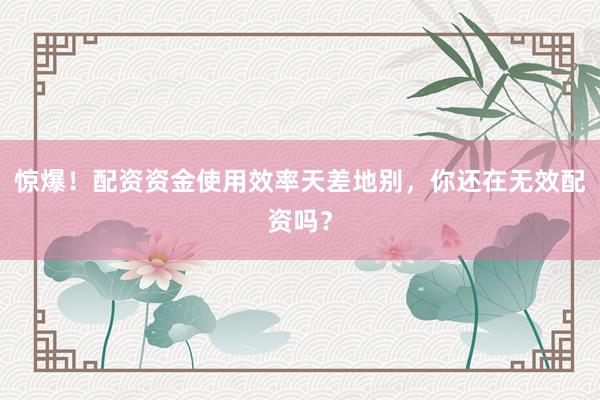 惊爆！配资资金使用效率天差地别，你还在无效配资吗？