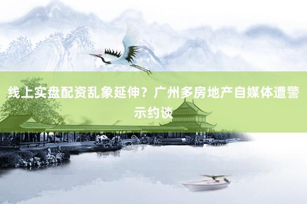 线上实盘配资乱象延伸？广州多房地产自媒体遭警示约谈