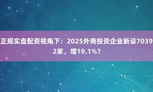 正规实盘配资视角下：2025外商投资企业新设70392家，增19.1%？
