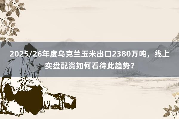 2025/26年度乌克兰玉米出口2380万吨，线上实盘配资如何看待此趋势？