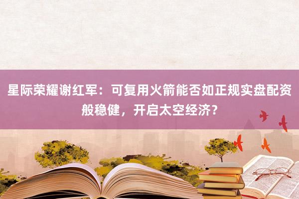 星际荣耀谢红军：可复用火箭能否如正规实盘配资般稳健，开启太空经济？