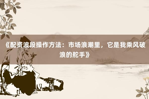 《配资波段操作方法：市场浪潮里，它是我乘风破浪的舵手》
