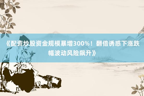 《配资炒股资金规模暴增300%！翻倍诱惑下涨跌幅波动风险飙升》