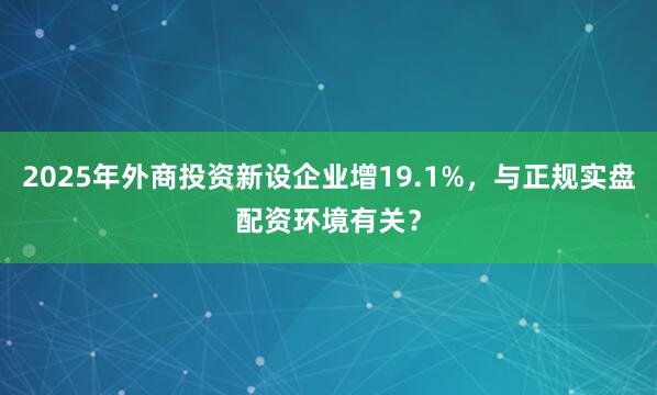 2025年外商投资新设企业增19.1%，与正规实盘配资环境有关？