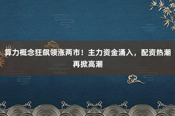 算力概念狂飙领涨两市！主力资金涌入，配资热潮再掀高潮