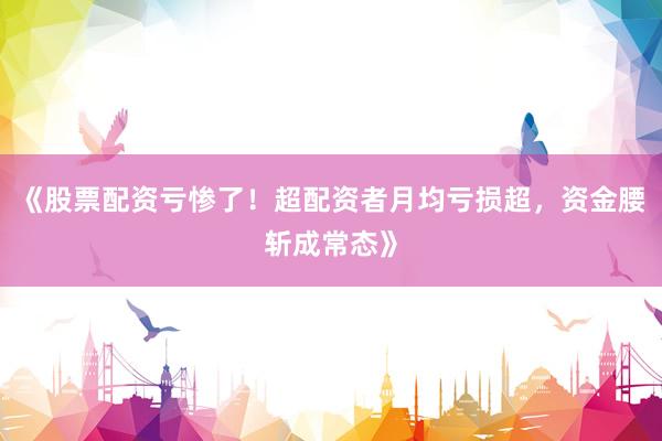 《股票配资亏惨了！超配资者月均亏损超，资金腰斩成常态》