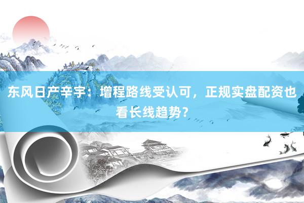 东风日产辛宇：增程路线受认可，正规实盘配资也看长线趋势？
