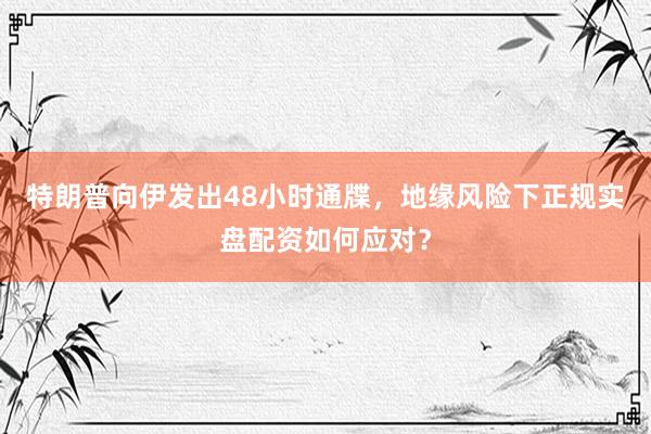 特朗普向伊发出48小时通牒，地缘风险下正规实盘配资如何应对？