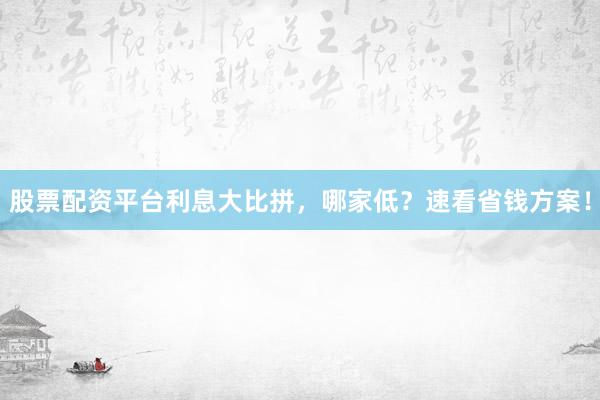 股票配资平台利息大比拼，哪家低？速看省钱方案！