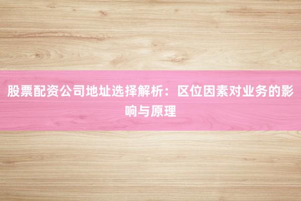 股票配资公司地址选择解析：区位因素对业务的影响与原理