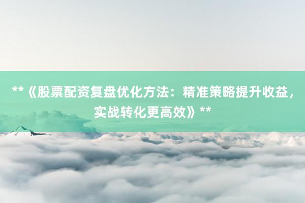 **《股票配资复盘优化方法：精准策略提升收益，实战转化更高效》**