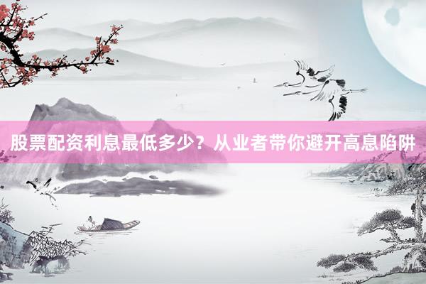 股票配资利息最低多少？从业者带你避开高息陷阱