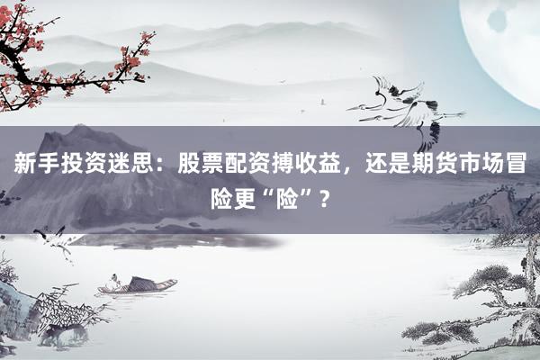 新手投资迷思：股票配资搏收益，还是期货市场冒险更“险”？