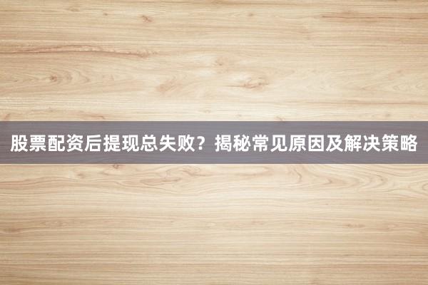 股票配资后提现总失败？揭秘常见原因及解决策略