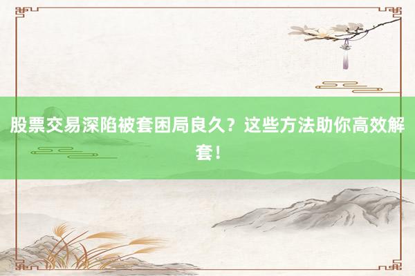 股票交易深陷被套困局良久？这些方法助你高效解套！