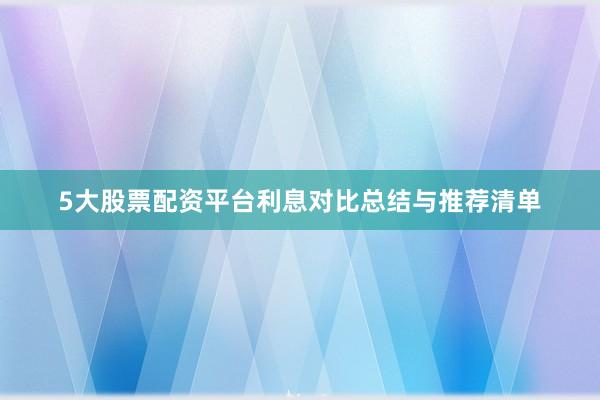 5大股票配资平台利息对比总结与推荐清单