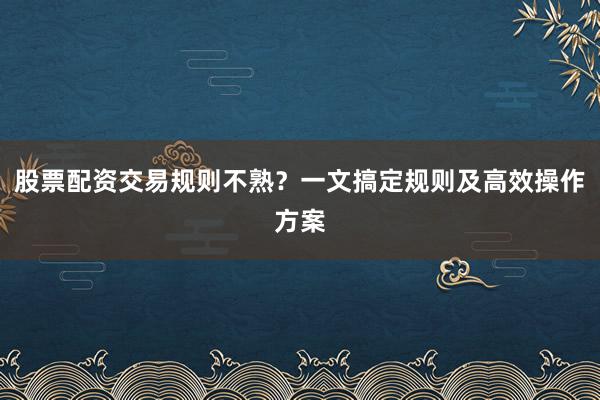 股票配资交易规则不熟？一文搞定规则及高效操作方案
