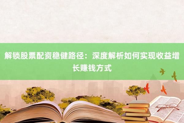 解锁股票配资稳健路径：深度解析如何实现收益增长赚钱方式