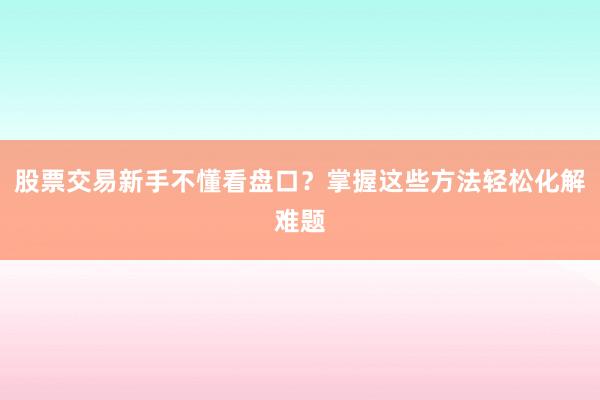 股票交易新手不懂看盘口？掌握这些方法轻松化解难题
