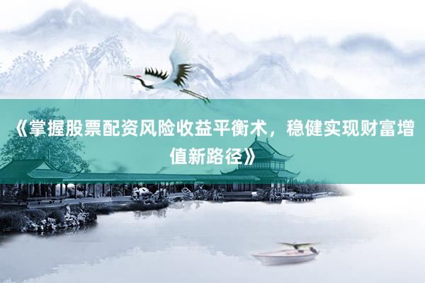 《掌握股票配资风险收益平衡术，稳健实现财富增值新路径》