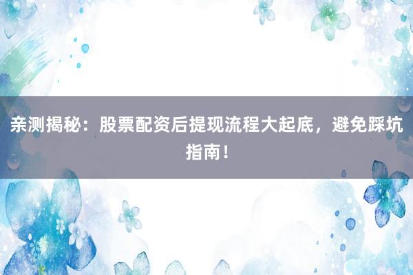 亲测揭秘：股票配资后提现流程大起底，避免踩坑指南！