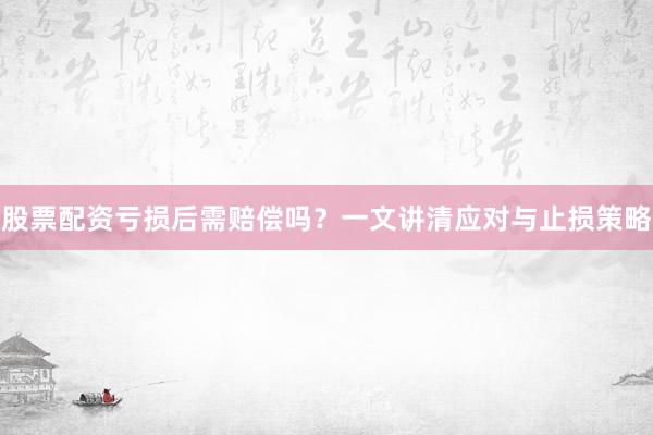 股票配资亏损后需赔偿吗？一文讲清应对与止损策略