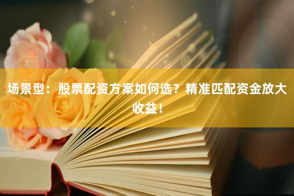 场景型：股票配资方案如何选？精准匹配资金放大收益！