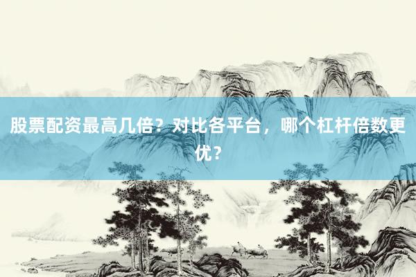 股票配资最高几倍？对比各平台，哪个杠杆倍数更优？