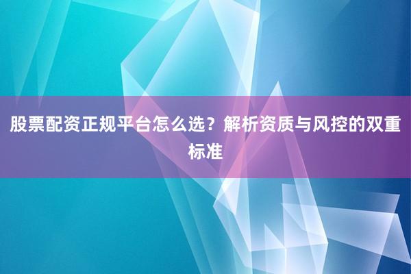 股票配资正规平台怎么选？解析资质与风控的双重标准