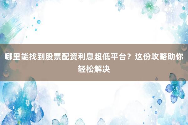 哪里能找到股票配资利息超低平台？这份攻略助你轻松解决