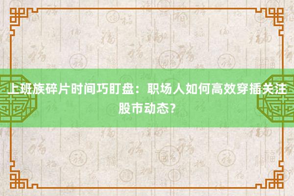 上班族碎片时间巧盯盘：职场人如何高效穿插关注股市动态？