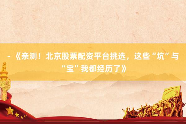 - 《亲测！北京股票配资平台挑选，这些“坑”与“宝”我都经历了》