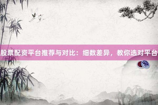 股票配资平台推荐与对比：细数差异，教你选对平台