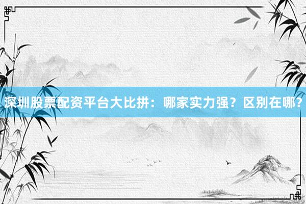 深圳股票配资平台大比拼：哪家实力强？区别在哪？
