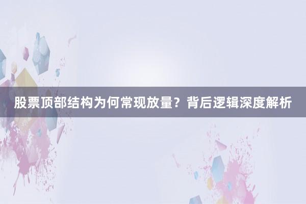 股票顶部结构为何常现放量？背后逻辑深度解析