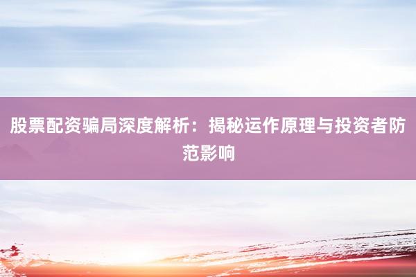 股票配资骗局深度解析：揭秘运作原理与投资者防范影响