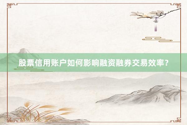 股票信用账户如何影响融资融券交易效率？