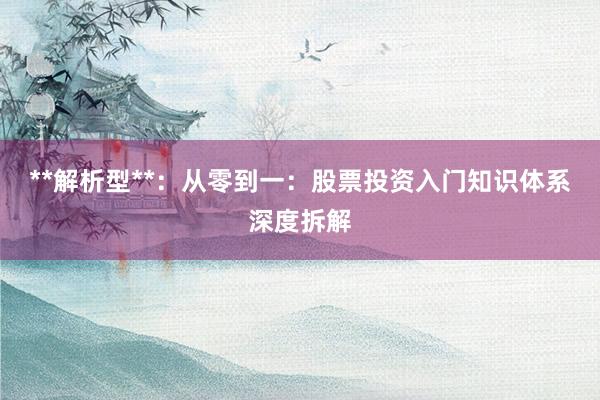 **解析型**：从零到一：股票投资入门知识体系深度拆解
