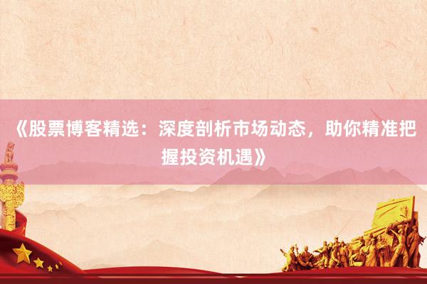 《股票博客精选：深度剖析市场动态，助你精准把握投资机遇》