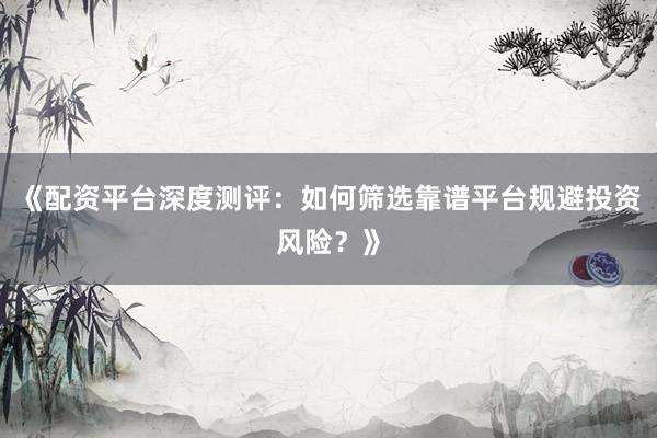 《配资平台深度测评：如何筛选靠谱平台规避投资风险？》