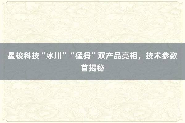 星梭科技“冰川”“猛犸”双产品亮相，技术参数首揭秘