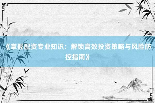 《掌握配资专业知识：解锁高效投资策略与风险防控指南》